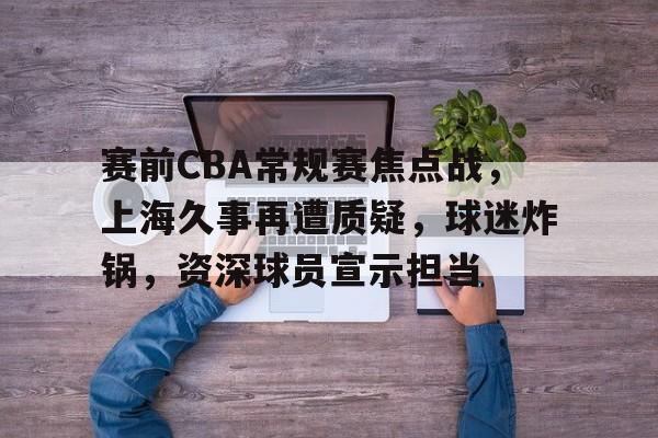 电竞赛事-赛前CBA常规赛焦点战，上海久事再遭质疑，球迷炸锅，资深球员宣示担当的简单介绍