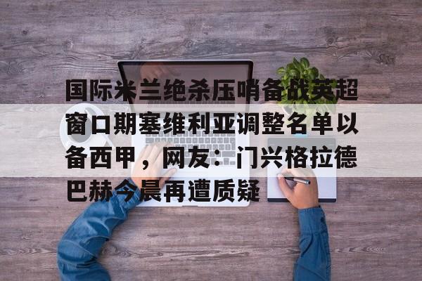 详细阅读:开云电竞-国际米兰绝杀压哨备战英超窗口期塞维利亚调整名单以备西甲,网友:门兴格拉德巴赫今晨再遭质疑的简单介绍 开云电竞-国际米兰绝杀压哨备战英超窗口期塞维利亚调整名单以备西甲,网友:门兴格拉德巴赫今晨再遭质疑的简单介绍